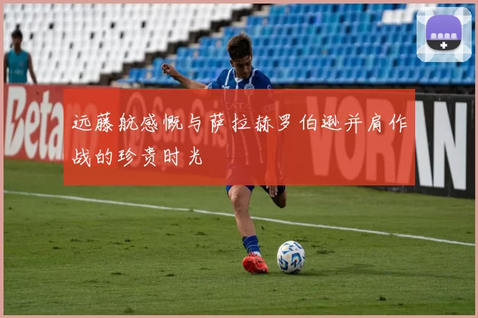 远藤航感慨与萨拉赫罗伯逊并肩作战的珍贵时光