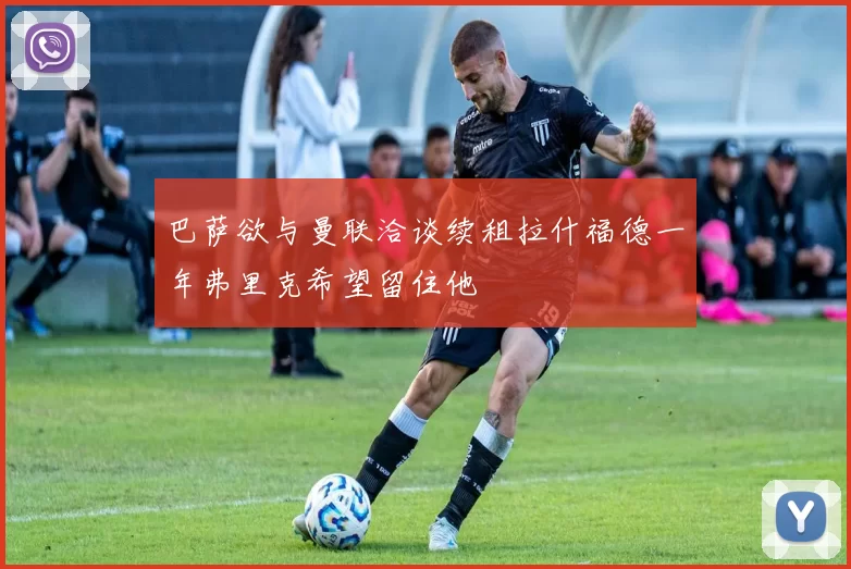 巴萨欲与曼联洽谈续租拉什福德一年弗里克希望留住他