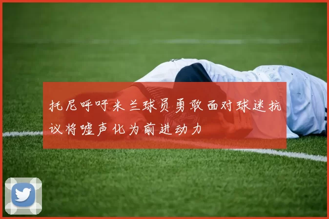 托尼呼吁米兰球员勇敢面对球迷抗议将嘘声化为前进动力