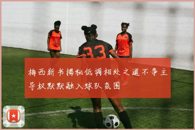 梅西新书揭秘低调相处之道不争主导权默默融入球队氛围
