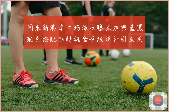 国米新赛季主场球衣曝光经典蓝黑配色搭配独特锯齿条纹设计引发关注