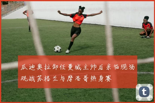 瓜迪奥拉卸任曼城主帅后亲临现场观战苏格兰与摩洛哥热身赛