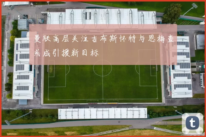 曼联高层关注吉布斯怀特与恩梅查或成引援新目标