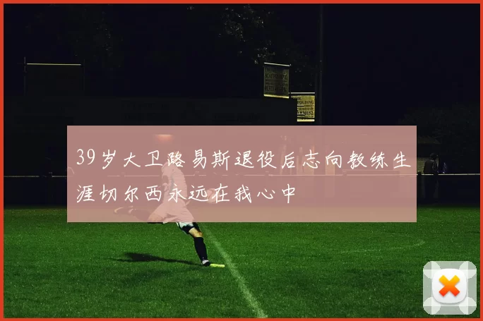39岁大卫路易斯退役后志向教练生涯切尔西永远在我心中
