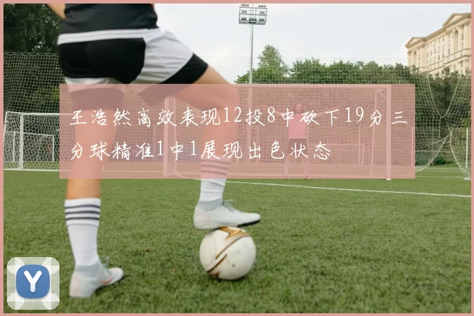 王浩然高效表现12投8中砍下19分三分球精准1中1展现出色状态