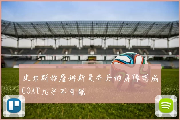 皮尔斯称詹姆斯是乔丹的屏障想成GOAT几乎不可能