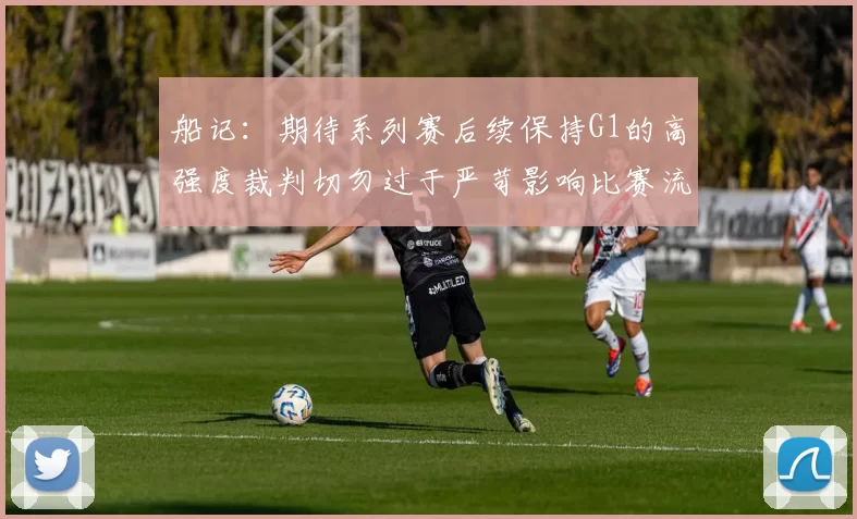 船记：期待系列赛后续保持G1的高强度裁判切勿过于严苛影响比赛流畅性