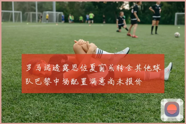 罗马诺透露恩佐夏窗或转会其他球队巴黎中场配置满意尚未报价