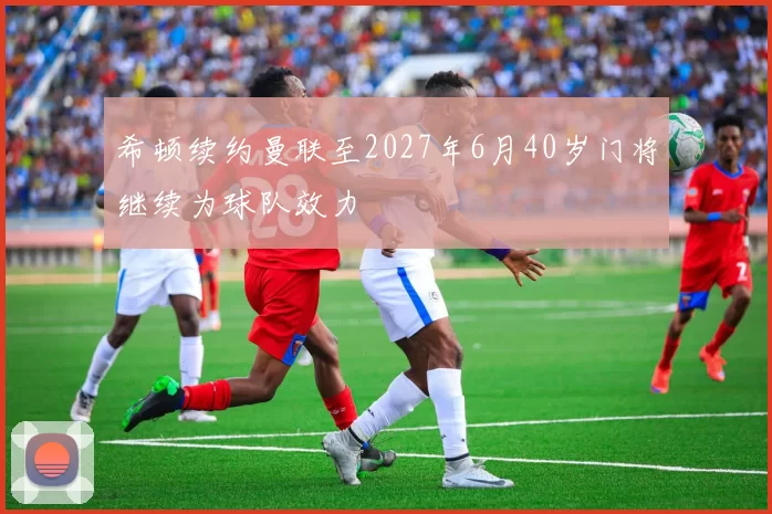希顿续约曼联至2027年6月40岁门将继续为球队效力