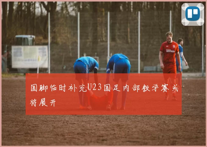 国脚临时补充U23国足内部教学赛或将展开