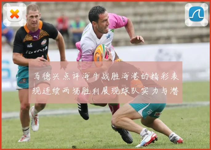 马德兴点评海牛战胜海港的精彩表现连续两场胜利展现球队实力与潜力