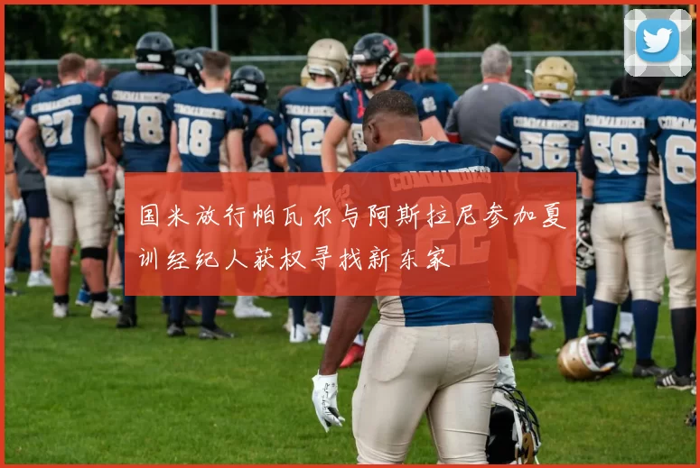 国米放行帕瓦尔与阿斯拉尼参加夏训经纪人获权寻找新东家