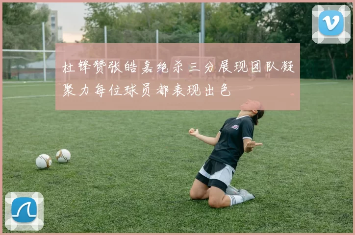 杜锋赞张皓嘉绝杀三分展现团队凝聚力每位球员都表现出色