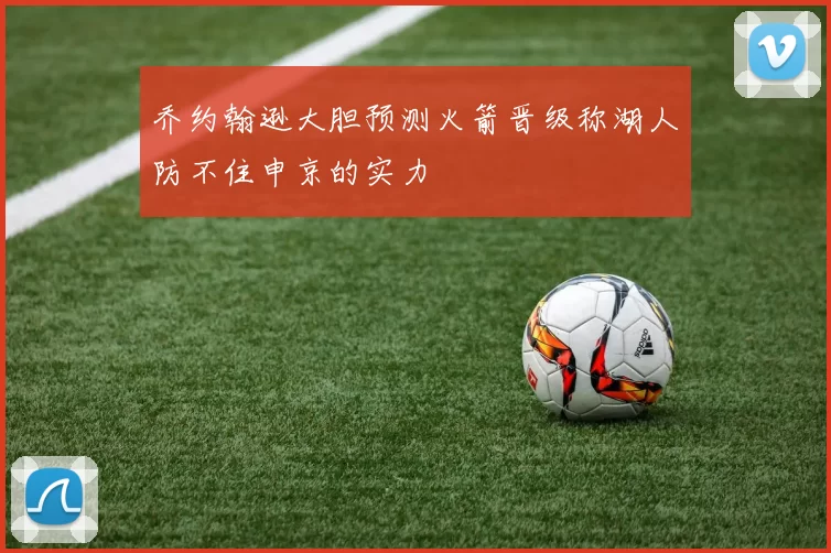 乔约翰逊大胆预测火箭晋级称湖人防不住申京的实力