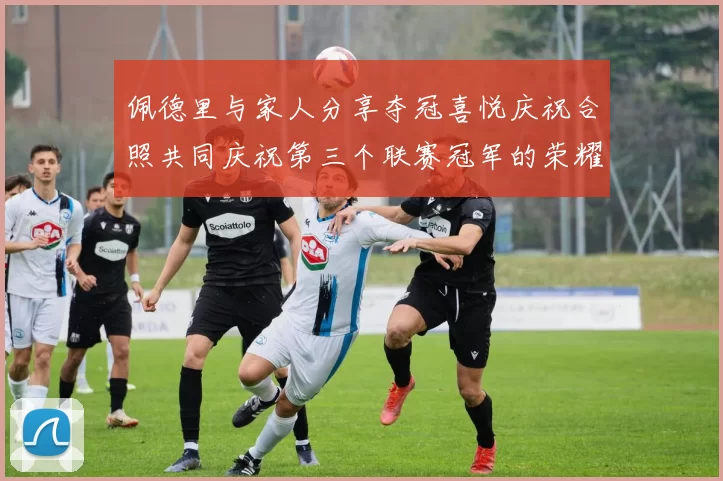 佩德里与家人分享夺冠喜悦庆祝合照共同庆祝第三个联赛冠军的荣耀时刻