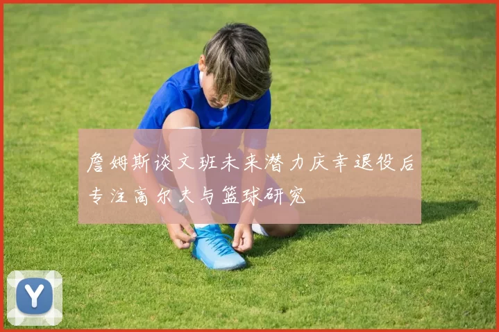 詹姆斯谈文班未来潜力庆幸退役后专注高尔夫与篮球研究